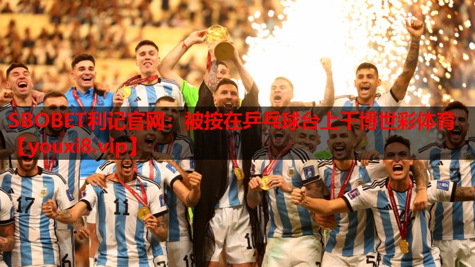 SBOBET利记官网：被按在乒乓球台上干博世彩体育