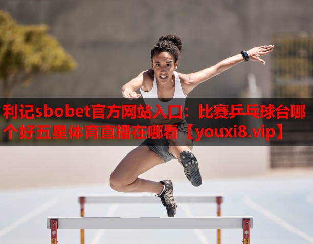 利记sbobet官方网站入口：比赛乒乓球台哪个好五星体育直播在哪看