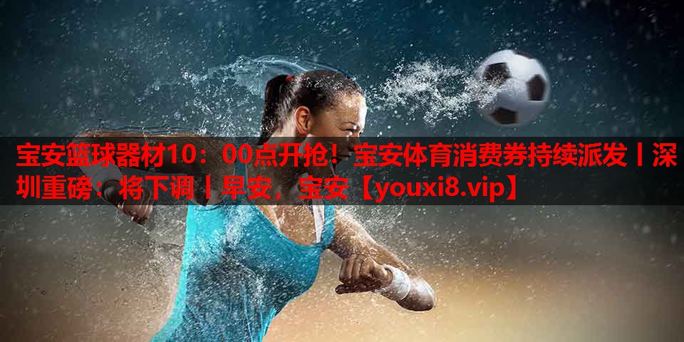 宝安篮球器材10：00点开抢！宝安体育消费券持续派发丨深圳重磅：将下调丨早安，宝安