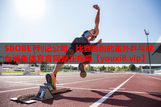 SBOBET利记公司：比赛级别的室外乒乓球台博鱼体育官网是正规吗